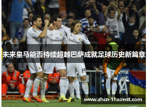 未来皇马能否持续超越巴萨成就足球历史新篇章 未来皇马能否持续超越巴萨成就足球历史新篇章