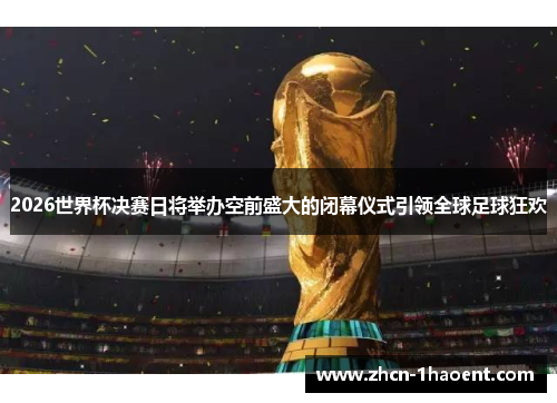 2026世界杯决赛日将举办空前盛大的闭幕仪式引领全球足球狂欢