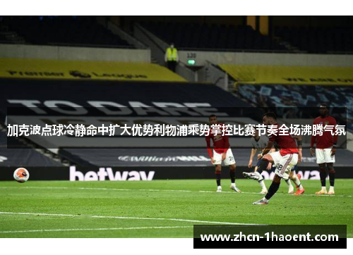加克波点球冷静命中扩大优势利物浦乘势掌控比赛节奏全场沸腾气氛